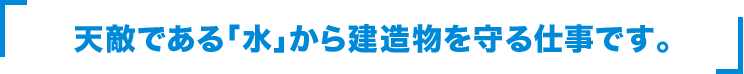 天敵である「水」から建造物を守る仕事です。